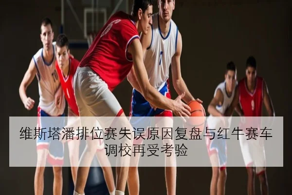 维斯塔潘排位赛失误原因复盘与红牛赛车调校再受考验