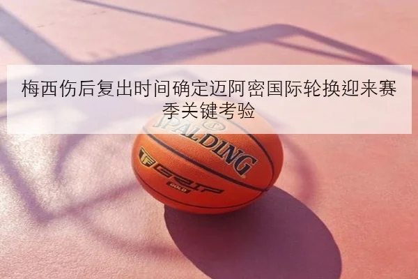 梅西伤后复出时间确定迈阿密国际轮换迎来赛季关键考验